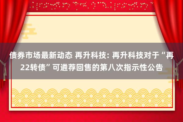 债券市场最新动态 再升科技: 再升科技对于“再22转债”可遴荐回售的第八次指示性公告