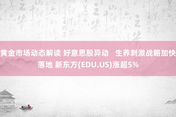 黄金市场动态解读 好意思股异动   生养刺激战略加快落地 新东方(EDU.US)涨超5%