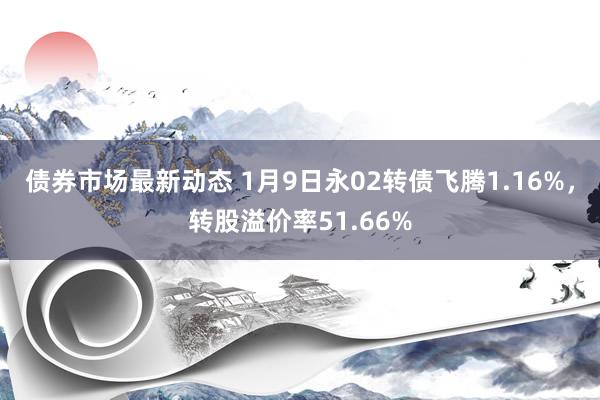 债券市场最新动态 1月9日永02转债飞腾1.16%，转股溢价率51.66%