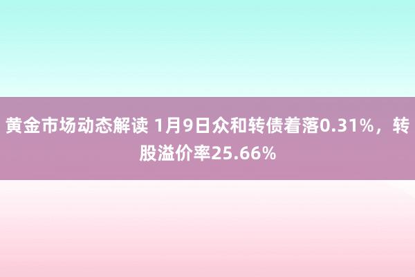 黄金市场动态解读 1月9日众和转债着落0.31%，转股溢价率25.66%