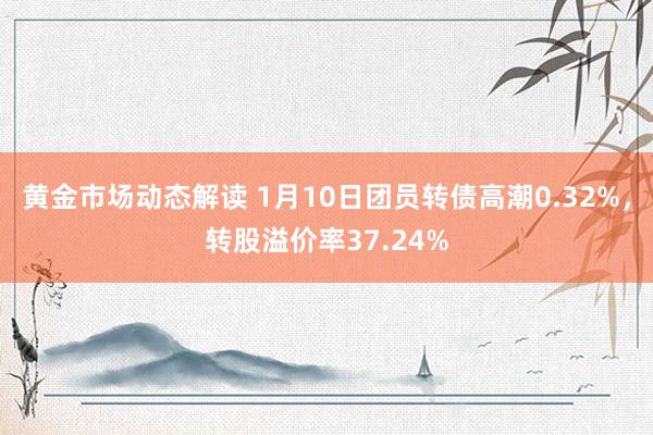 黄金市场动态解读 1月10日团员转债高潮0.32%，转股溢价率37.24%