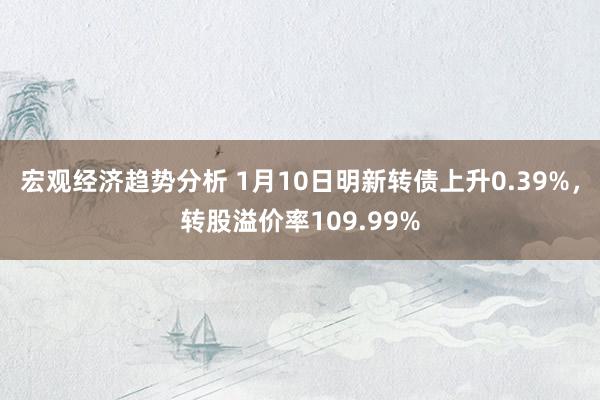 宏观经济趋势分析 1月10日明新转债上升0.39%，转股溢价率109.99%