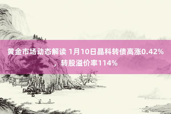 黄金市场动态解读 1月10日晶科转债高涨0.42%，转股溢价率114%