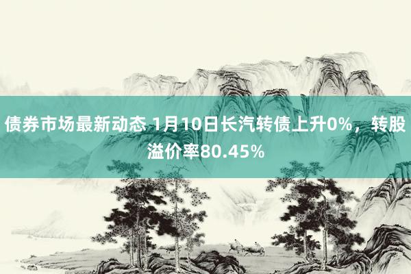 债券市场最新动态 1月10日长汽转债上升0%，转股溢价率80.45%