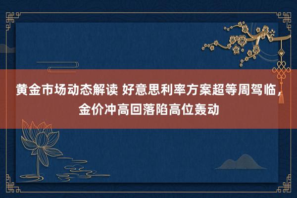 黄金市场动态解读 好意思利率方案超等周驾临，金价冲高回落陷高位轰动