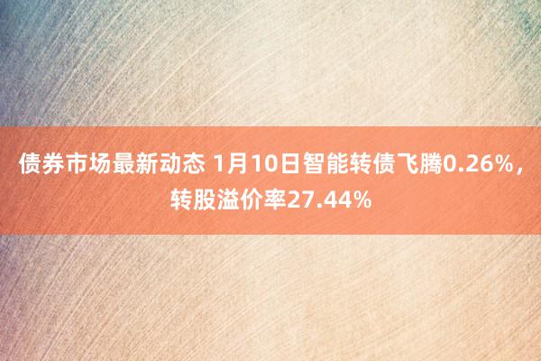 债券市场最新动态 1月10日智能转债飞腾0.26%，转股溢价率27.44%