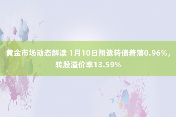 黄金市场动态解读 1月10日翔鹭转债着落0.96%，转股溢价率13.59%