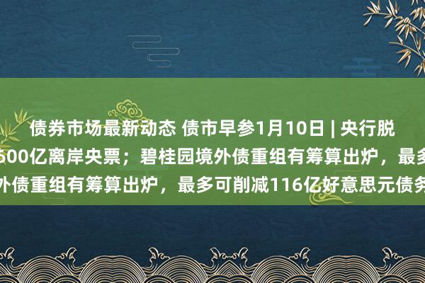 债券市场最新动态 债市早参1月10日 | 央行脱手，将刊行历史最大单次600亿离岸央票；碧桂园境外债重组有筹算出炉，最多可削减116亿好意思元债务