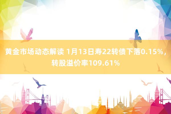 黄金市场动态解读 1月13日寿22转债下落0.15%，转股溢价率109.61%