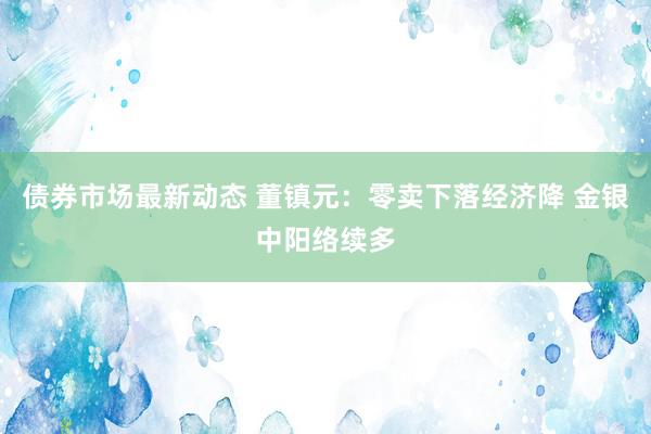 债券市场最新动态 董镇元：零卖下落经济降 金银中阳络续多